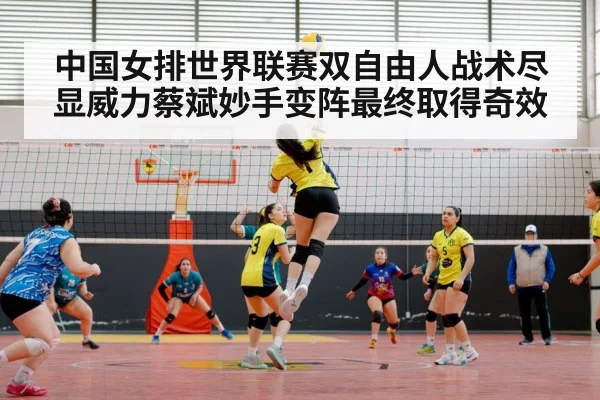 中国女排世界联赛双自由人战术尽显威力蔡斌妙手变阵最终取得奇效