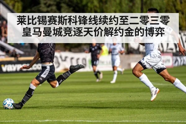 莱比锡赛斯科锋线续约至二零三零 皇马曼城竞逐天价解约金的博弈