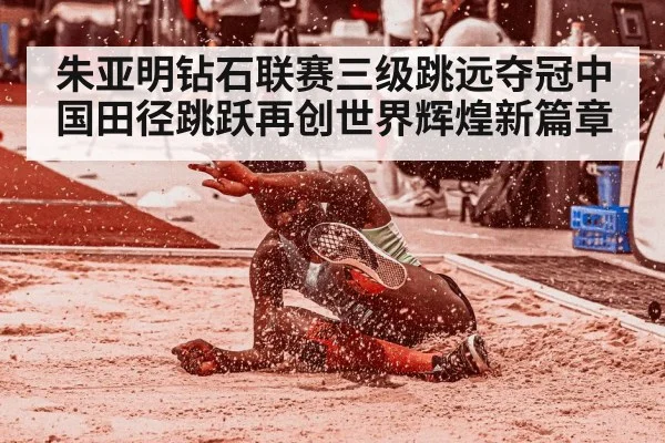 朱亚明钻石联赛三级跳远夺冠中国田径跳跃再创世界辉煌新篇章